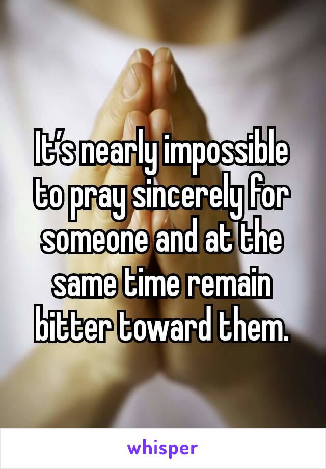 It’s nearly impossible to pray sincerely for someone and at the same time remain bitter toward them.