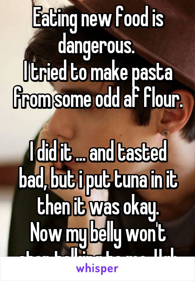 Eating new food is dangerous. 
I tried to make pasta from some odd af flour. 
I did it ... and tasted bad, but i put tuna in it then it was okay.
Now my belly won't stop talking to me. Ugh