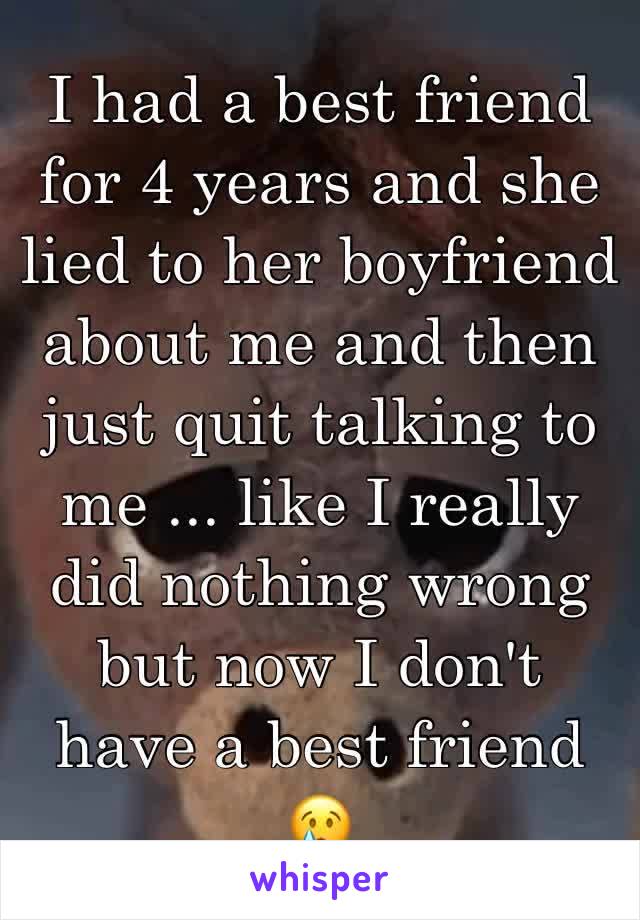 I had a best friend for 4 years and she lied to her boyfriend about me and then just quit talking to me ... like I really did nothing wrong but now I don't have a best friend 😢