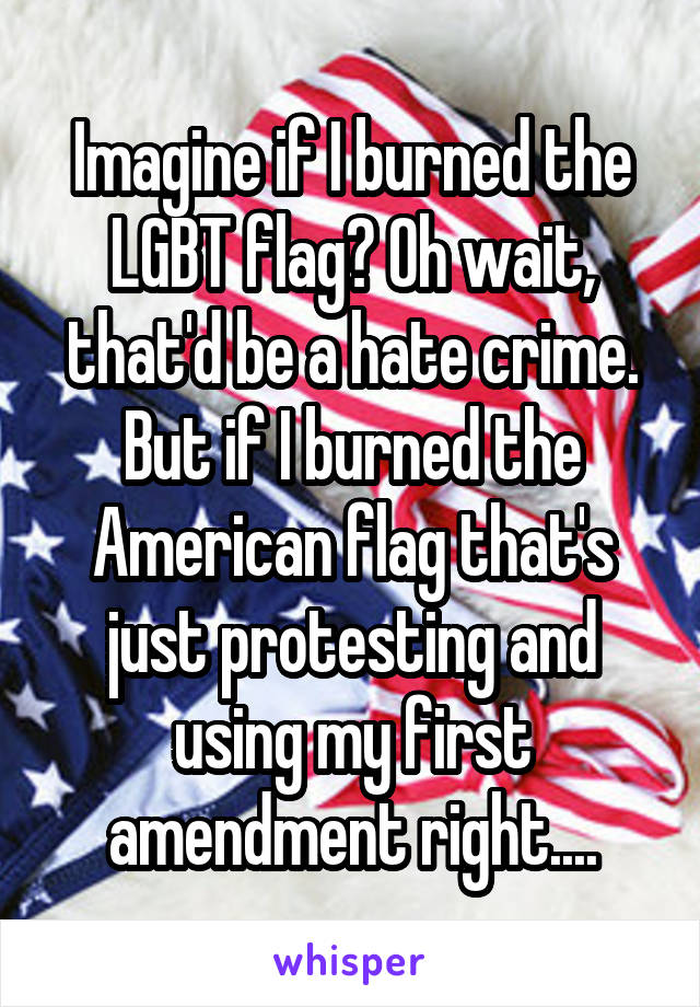 Imagine if I burned the LGBT flag? Oh wait, that'd be a hate crime. But if I burned the American flag that's just protesting and using my first amendment right....