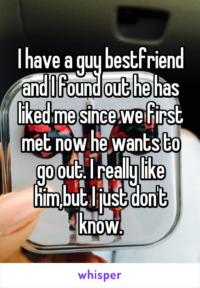 I have a guy bestfriend and I found out he has liked me since we first met now he wants to go out. I really like him,but I just don't know.