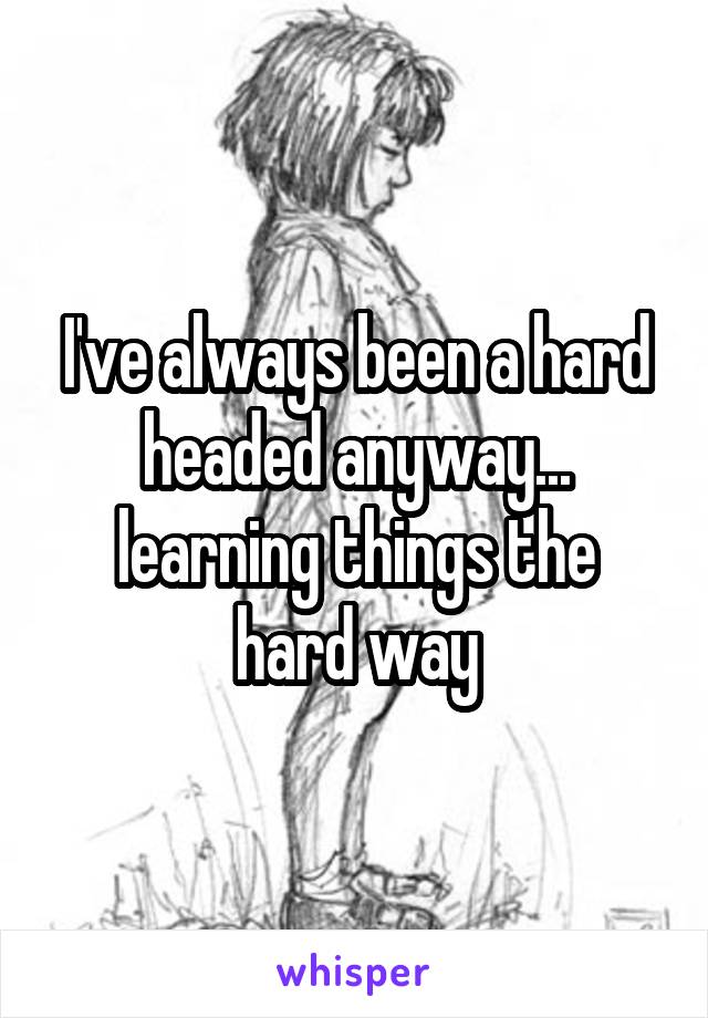 I've always been a hard headed anyway...
learning things the hard way