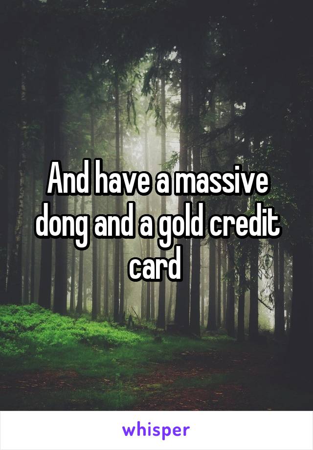 And have a massive dong and a gold credit card 