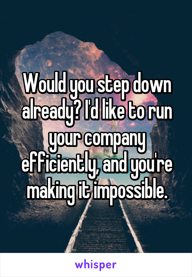 Would you step down already? I'd like to run your company efficiently, and you're making it impossible.