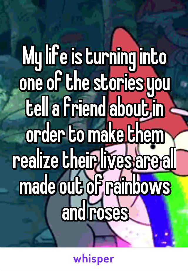 My life is turning into one of the stories you tell a friend about in order to make them realize their lives are all made out of rainbows and roses