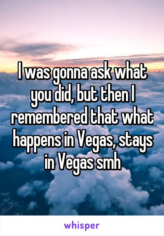 I was gonna ask what you did, but then I remembered that what happens in Vegas, stays in Vegas smh