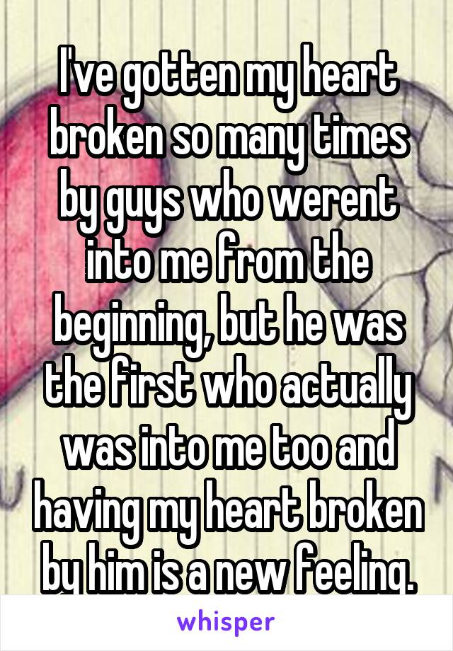 I've gotten my heart broken so many times by guys who werent into me from the beginning, but he was the first who actually was into me too and having my heart broken by him is a new feeling.