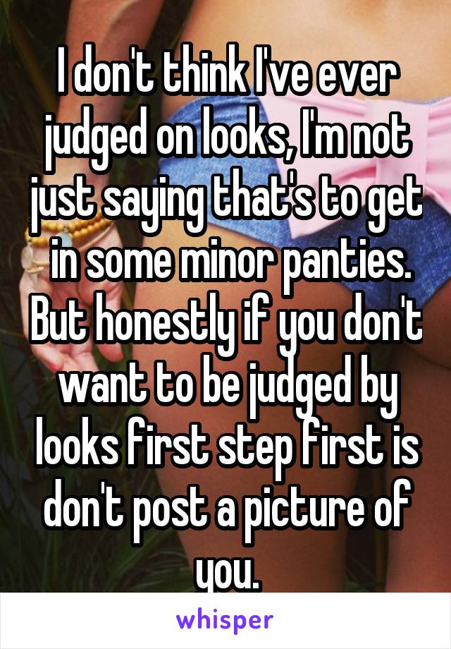 I don't think I've ever judged on looks, I'm not just saying that's to get  in some minor panties. But honestly if you don't want to be judged by looks first step first is don't post a picture of you.