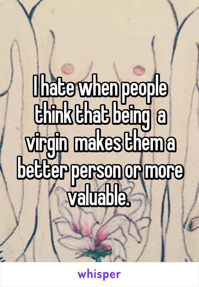 I hate when people think that being  a virgin  makes them a better person or more valuable. 