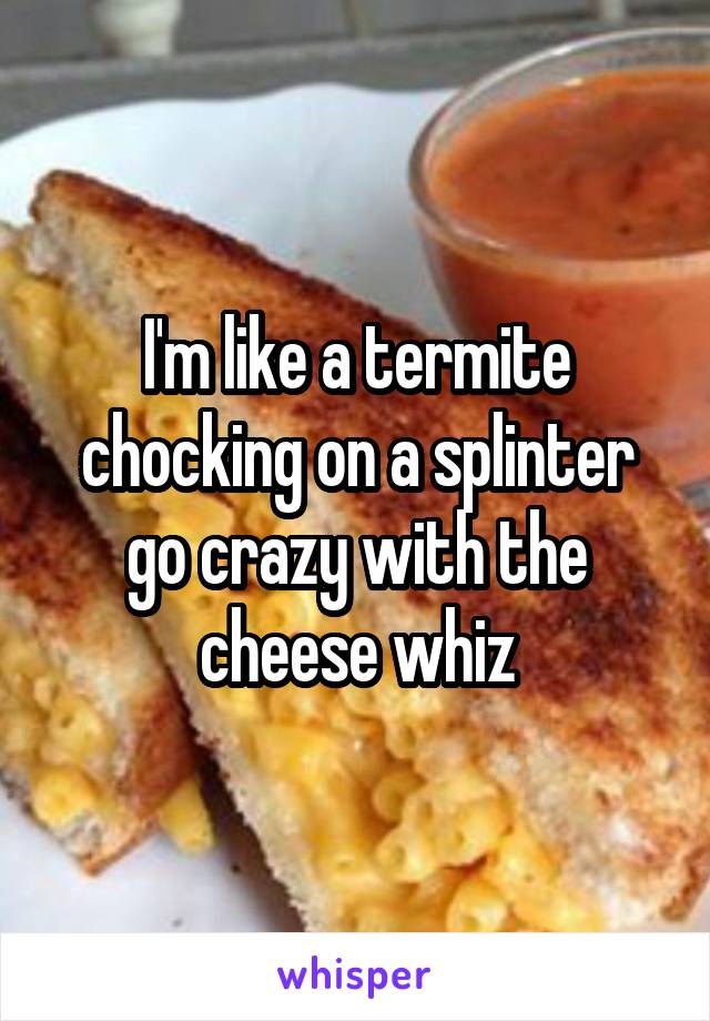 I'm like a termite chocking on a splinter go crazy with the cheese whiz