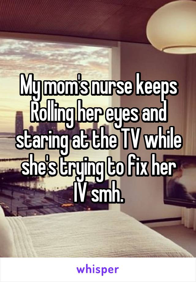 My mom's nurse keeps Rolling her eyes and staring at the TV while she's trying to fix her IV smh.