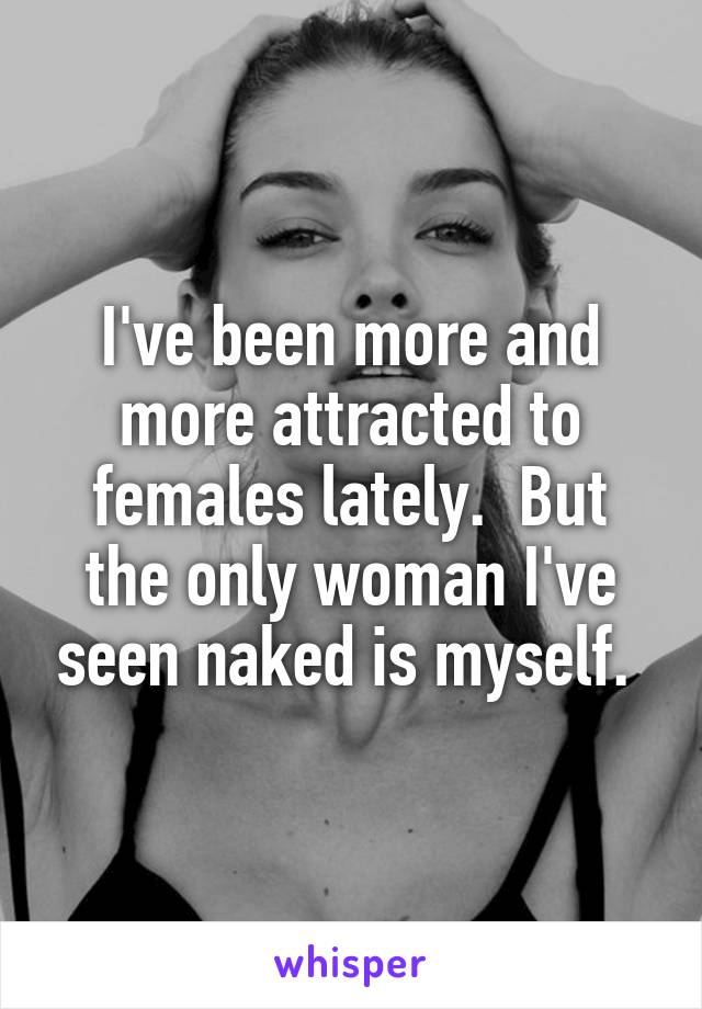 I've been more and more attracted to females lately.  But the only woman I've seen naked is myself. 