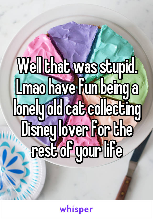 Well that was stupid.
Lmao have fun being a lonely old cat collecting Disney lover for the rest of your life