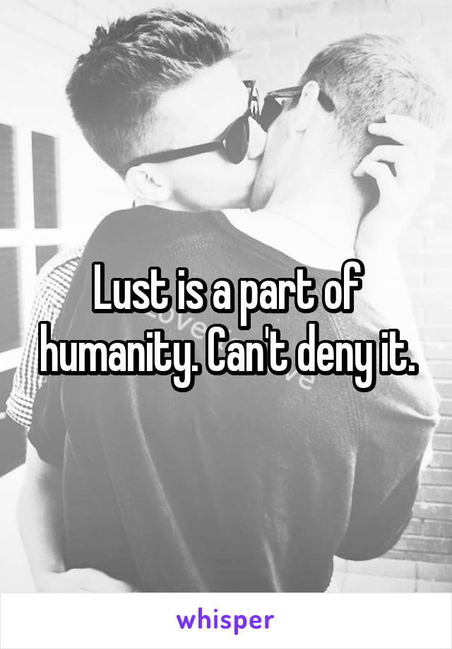 Lust is a part of humanity. Can't deny it.