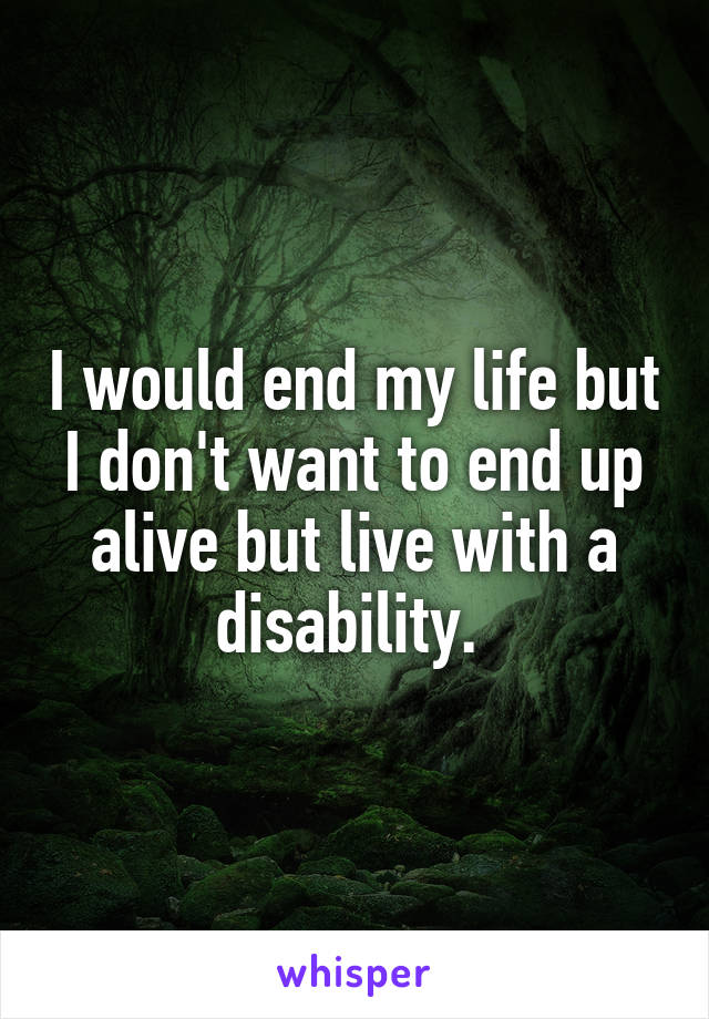 I would end my life but I don't want to end up alive but live with a disability. 