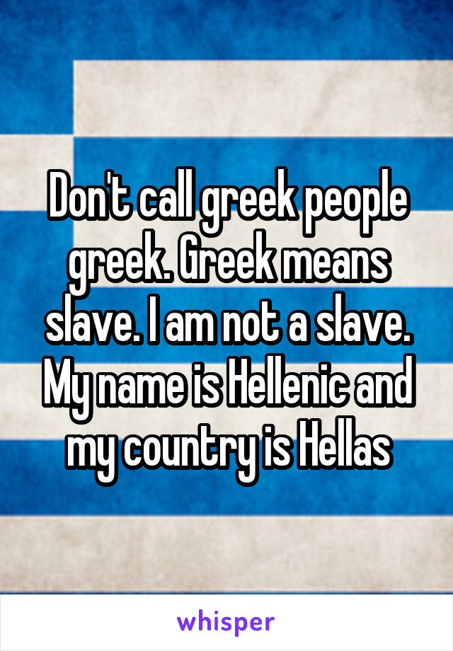 Don't call greek people greek. Greek means slave. I am not a slave. My name is Hellenic and my country is Hellas