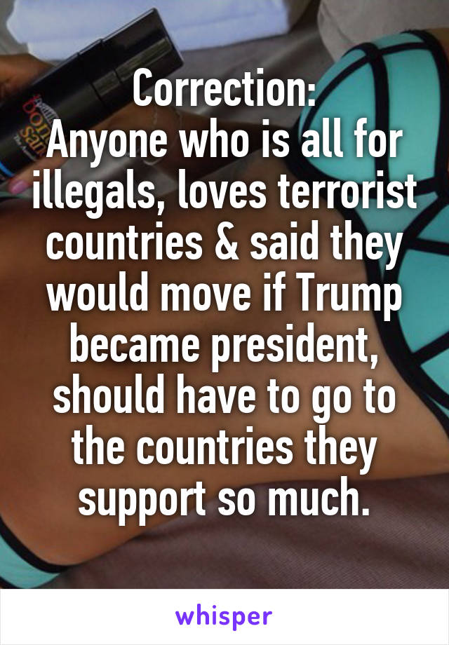 Correction:
Anyone who is all for illegals, loves terrorist countries & said they would move if Trump became president, should have to go to the countries they support so much.
