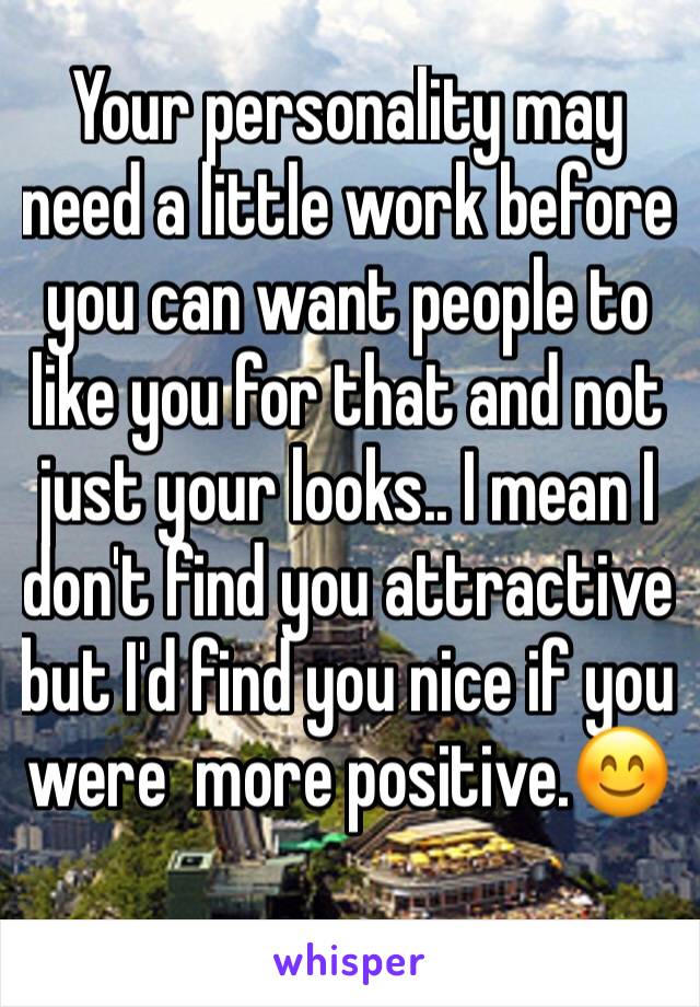 Your personality may need a little work before you can want people to like you for that and not just your looks.. I mean I don't find you attractive but I'd find you nice if you were  more positive.😊