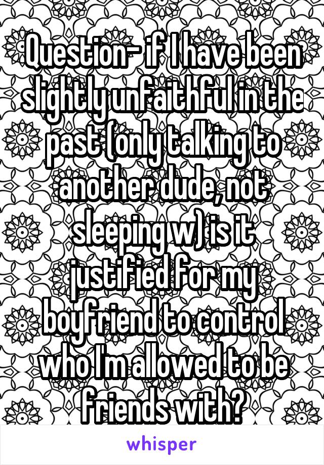 Question- if I have been slightly unfaithful in the past (only talking to another dude, not sleeping w) is it justified for my boyfriend to control who I'm allowed to be friends with?