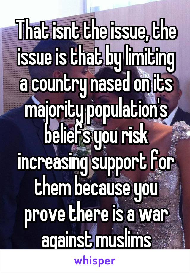 That isnt the issue, the issue is that by limiting a country nased on its majority population's beliefs you risk increasing support for them because you prove there is a war against muslims