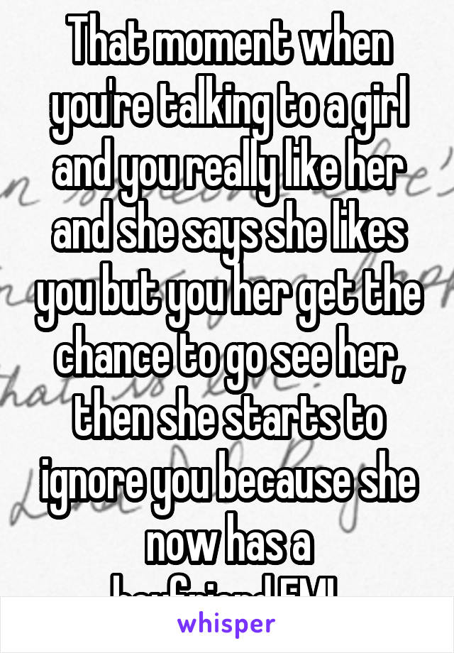 That moment when you're talking to a girl and you really like her and she says she likes you but you her get the chance to go see her, then she starts to ignore you because she now has a boyfriend.FML