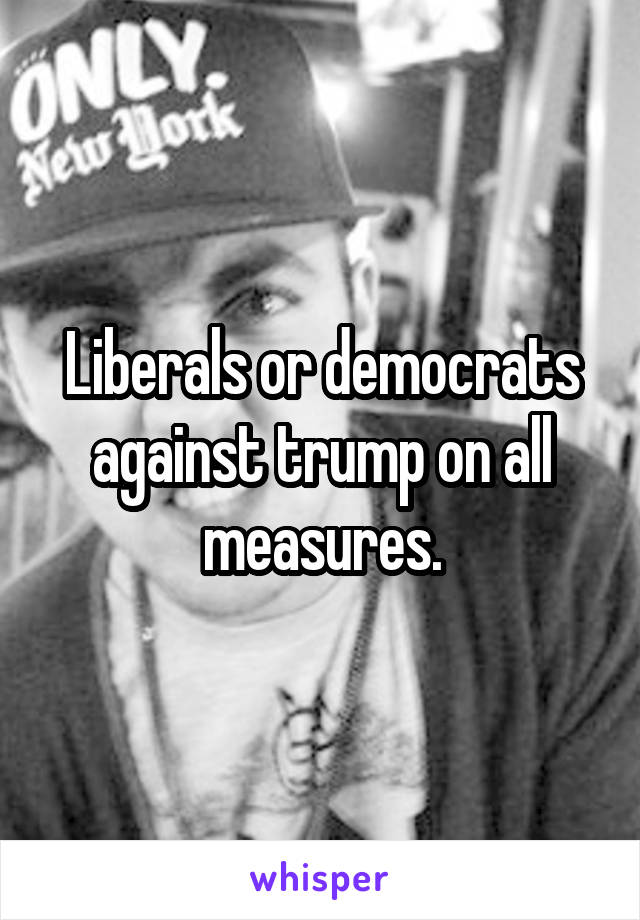 Liberals or democrats against trump on all measures.