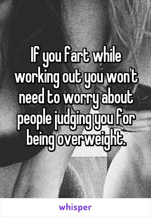 If you fart while working out you won't need to worry about people judging you for being overweight.
