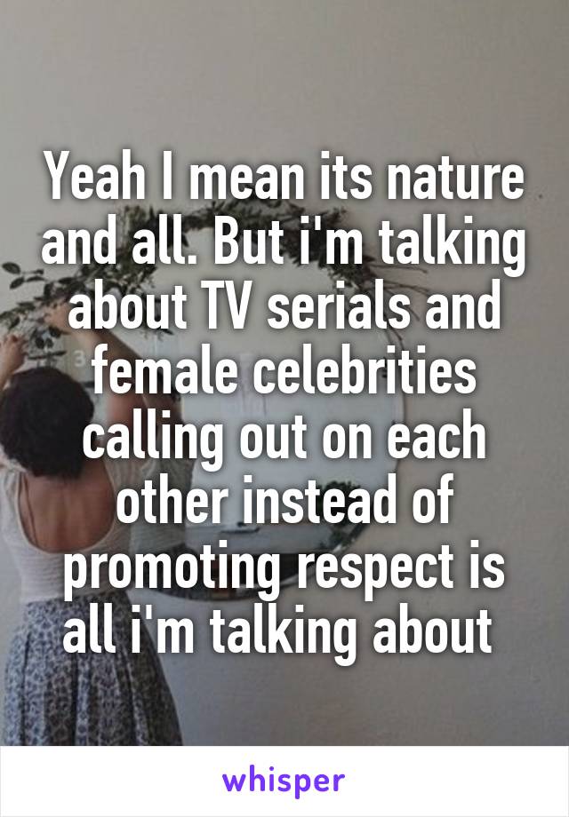 Yeah I mean its nature and all. But i'm talking about TV serials and female celebrities calling out on each other instead of promoting respect is all i'm talking about 