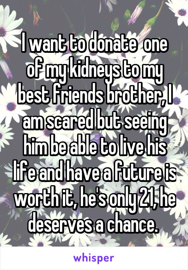 I want to donate  one of my kidneys to my best friends brother, I am scared but seeing him be able to live his life and have a future is worth it, he's only 21, he deserves a chance. 