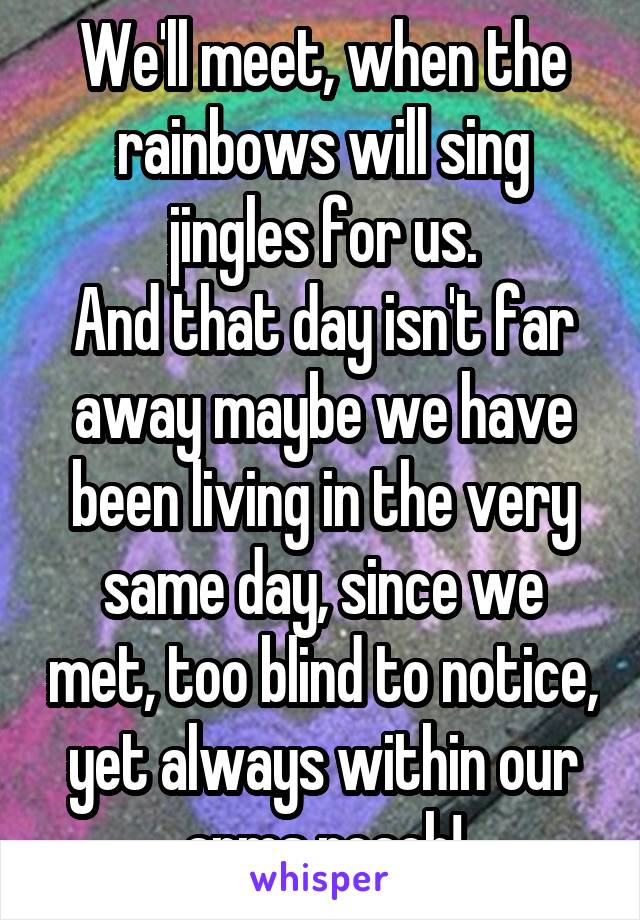 We'll meet, when the rainbows will sing jingles for us.
And that day isn't far away maybe we have been living in the very same day, since we met, too blind to notice, yet always within our arms reach!