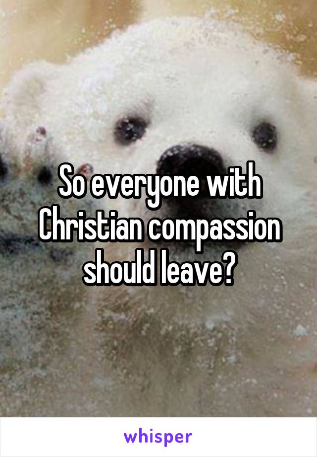 So everyone with Christian compassion should leave?