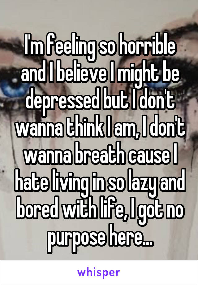 I'm feeling so horrible and I believe I might be depressed but I don't wanna think I am, I don't wanna breath cause I hate living in so lazy and bored with life, I got no purpose here...