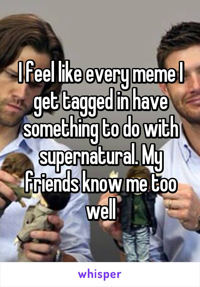 I feel like every meme I get tagged in have something to do with supernatural. My friends know me too well