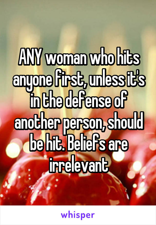 ANY woman who hits anyone first, unless it's in the defense of another person, should be hit. Beliefs are irrelevant