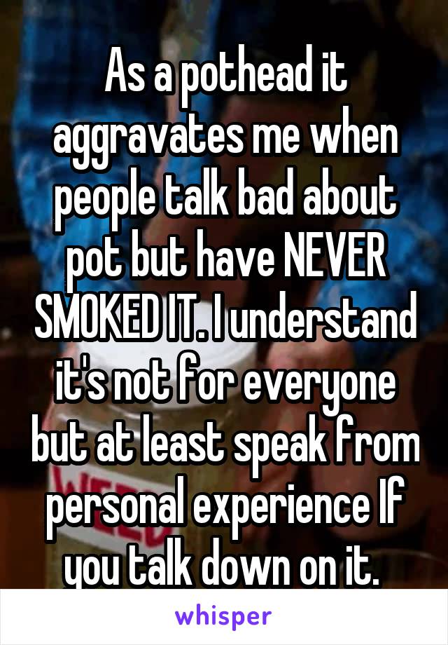 As a pothead it aggravates me when people talk bad about pot but have NEVER SMOKED IT. I understand it's not for everyone but at least speak from personal experience If you talk down on it. 