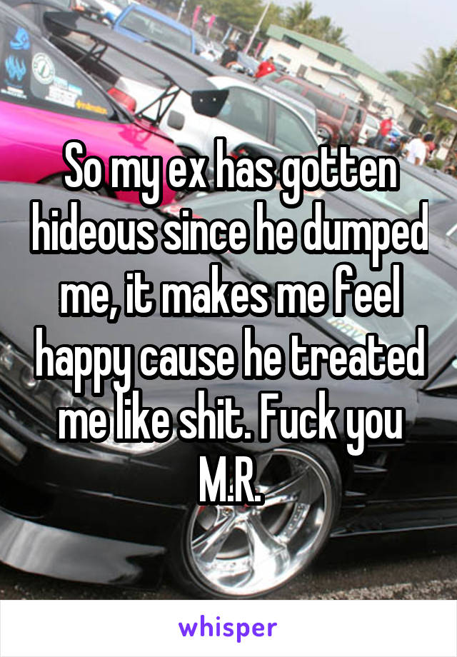 So my ex has gotten hideous since he dumped me, it makes me feel happy cause he treated me like shit. Fuck you M.R.