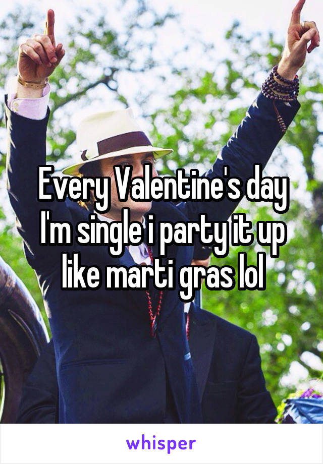 Every Valentine's day I'm single i party it up like marti gras lol