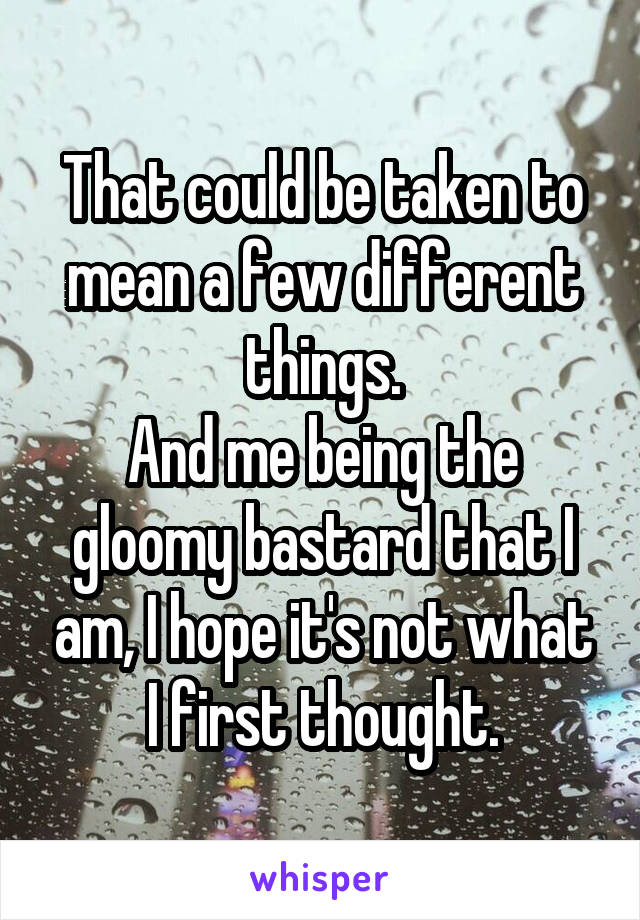 That could be taken to mean a few different things.
And me being the gloomy bastard that I am, I hope it's not what I first thought.