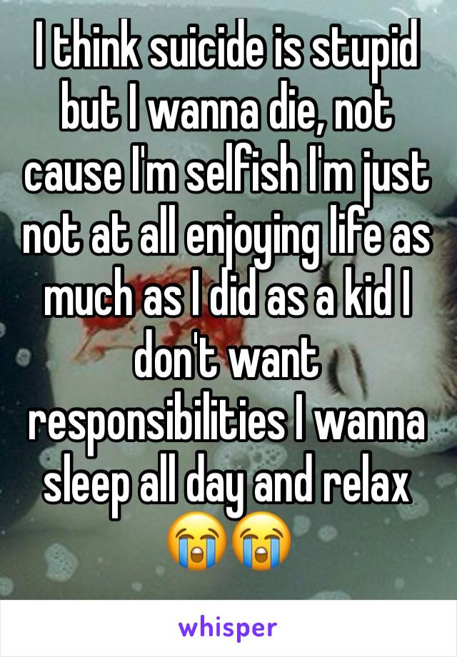 I think suicide is stupid but I wanna die, not cause I'm selfish I'm just not at all enjoying life as much as I did as a kid I don't want responsibilities I wanna sleep all day and relax
😭😭