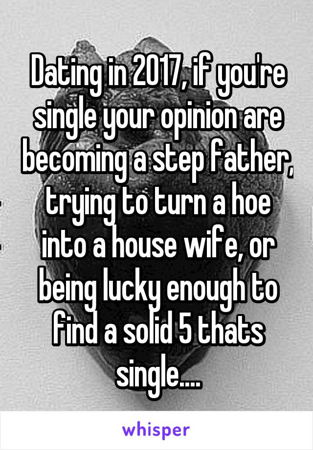 Dating in 2017, if you're single your opinion are becoming a step father, trying to turn a hoe into a house wife, or being lucky enough to find a solid 5 thats single....