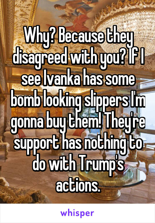 Why? Because they disagreed with you? If I see Ivanka has some bomb looking slippers I'm gonna buy them! They're support has nothing to do with Trump's actions.