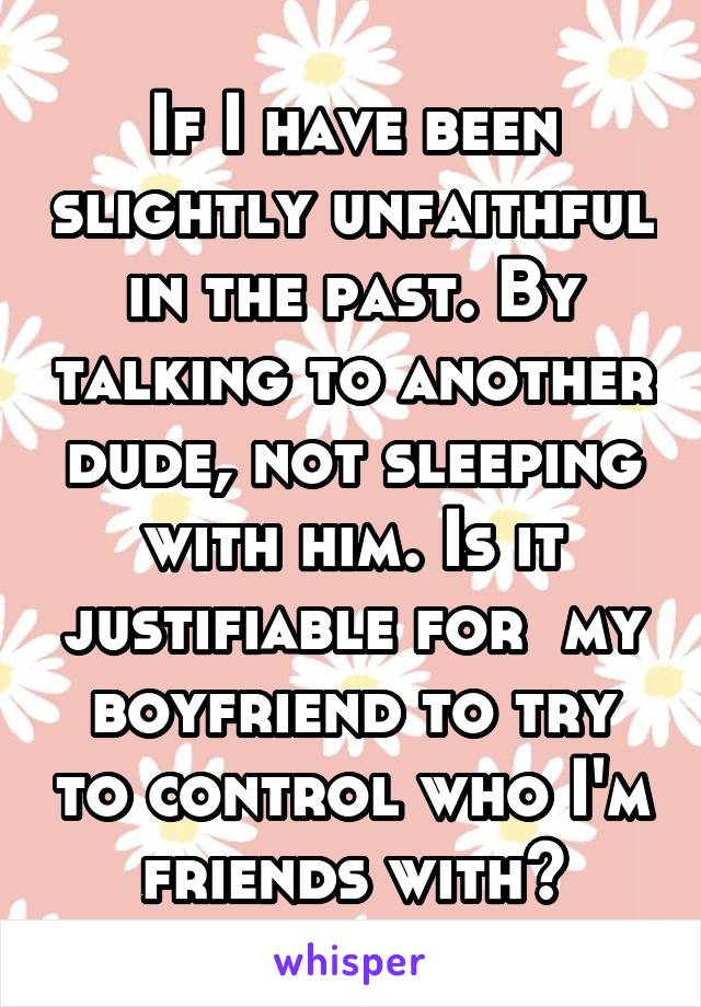 If I have been slightly unfaithful in the past. By talking to another dude, not sleeping with him. Is it justifiable for  my boyfriend to try to control who I'm friends with?