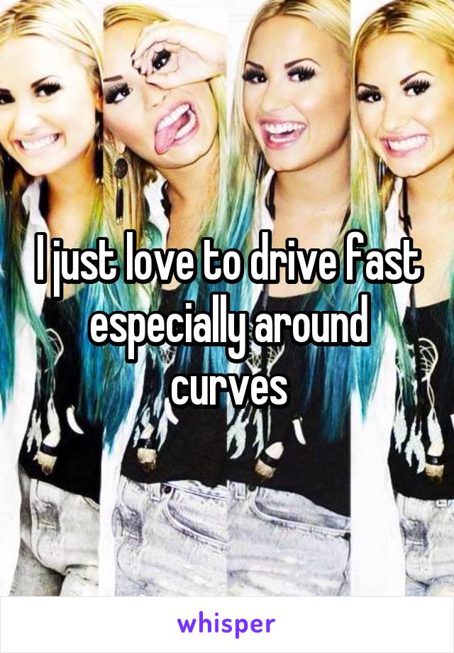 I just love to drive fast especially around curves