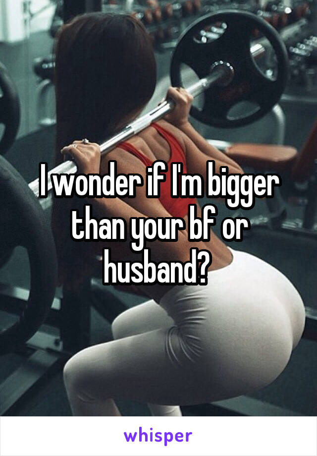 I wonder if I'm bigger than your bf or husband? 