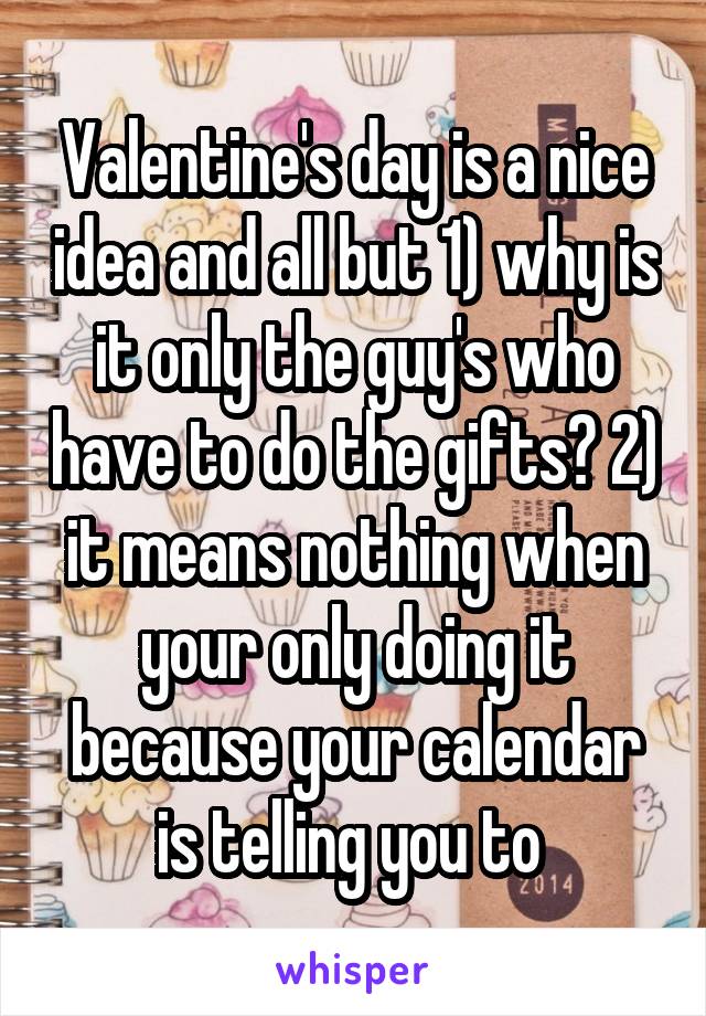 Valentine's day is a nice idea and all but 1) why is it only the guy's who have to do the gifts? 2) it means nothing when your only doing it because your calendar is telling you to 