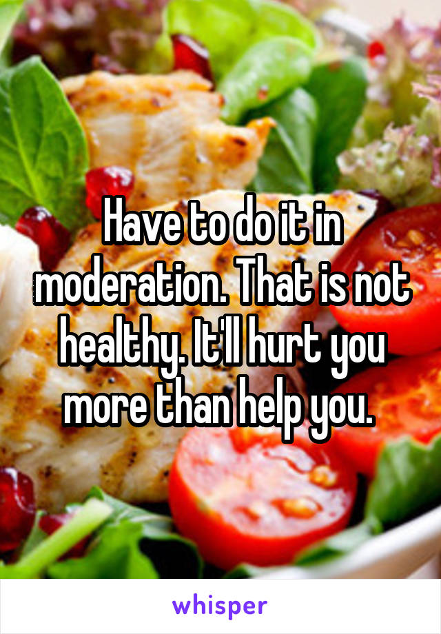 Have to do it in moderation. That is not healthy. It'll hurt you more than help you. 