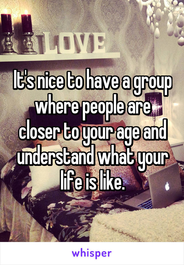 It's nice to have a group where people are closer to your age and understand what your life is like.