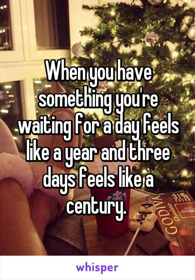 When you have something you're waiting for a day feels like a year and three days feels like a century. 