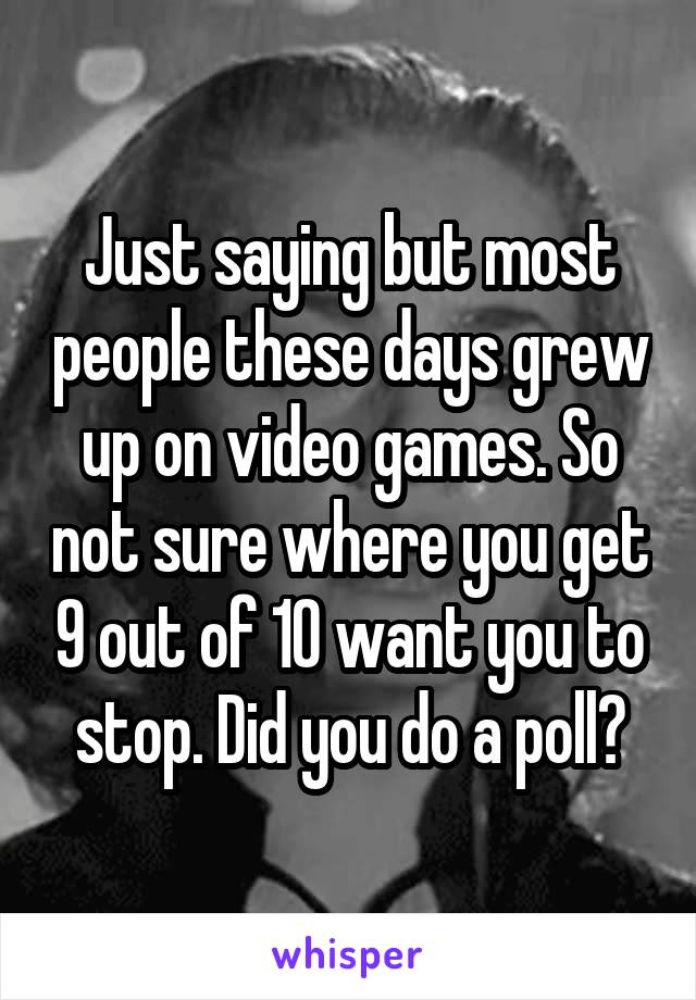 Just saying but most people these days grew up on video games. So not sure where you get 9 out of 10 want you to stop. Did you do a poll?