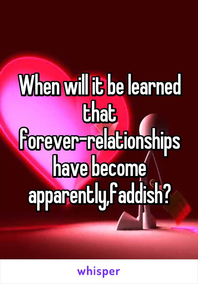 When will it be learned that forever-relationships have become apparently,faddish?